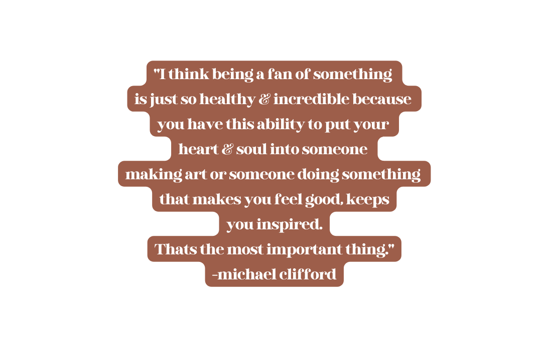 I think being a fan of something is just so healthy incredible because you have this ability to put your heart soul into someone making art or someone doing something that makes you feel good keeps you inspired Thats the most important thing michael clifford